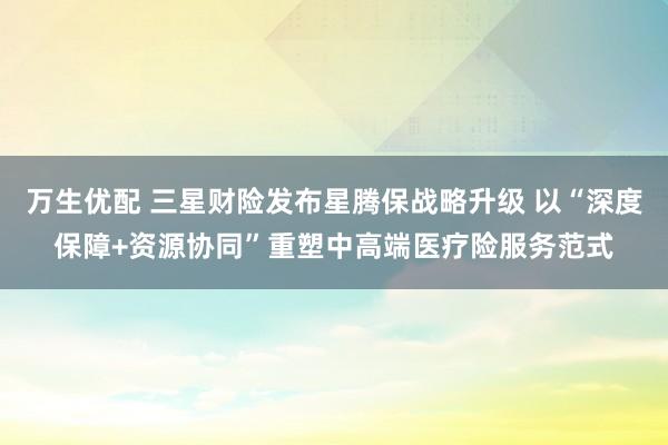 万生优配 三星财险发布星腾保战略升级 以“深度保障+资源协同”重塑中高端医疗险服务范式