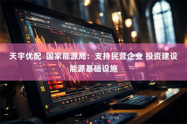 天宇优配  国家能源局：支持民营企业 投资建设能源基础设施