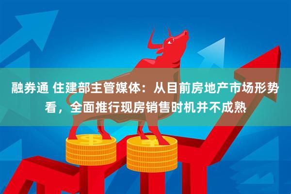 融券通 住建部主管媒体：从目前房地产市场形势看，全面推行现房销售时机并不成熟