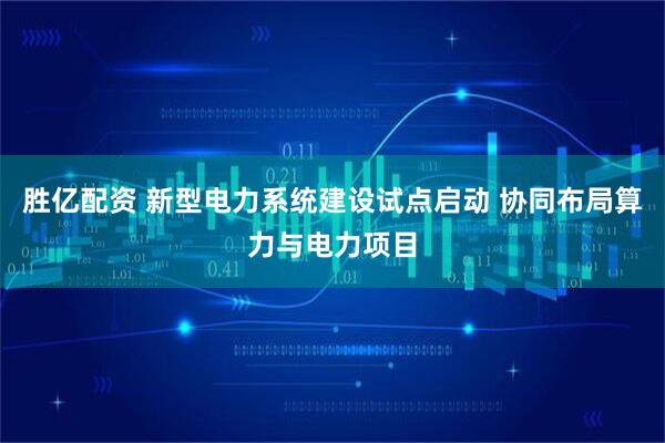 胜亿配资 新型电力系统建设试点启动 协同布局算力与电力项目