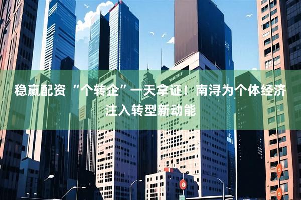 稳赢配资 “个转企”一天拿证！南浔为个体经济注入转型新动能