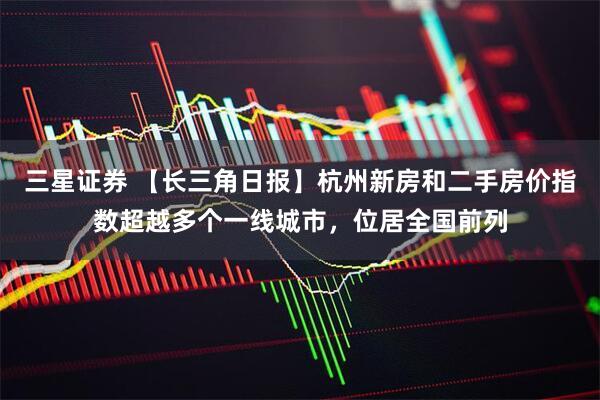 三星证券 【长三角日报】杭州新房和二手房价指数超越多个一线城市，位居全国前列