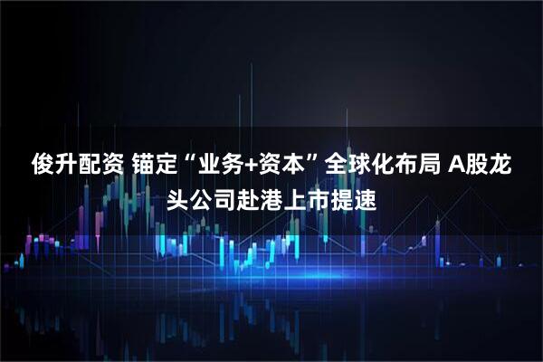 俊升配资 锚定“业务+资本”全球化布局 A股龙头公司赴港上市提速