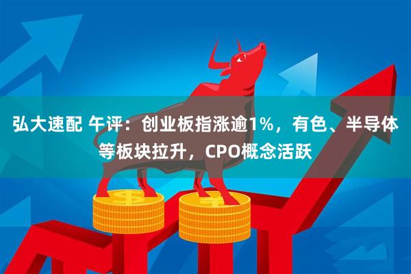 弘大速配 午评：创业板指涨逾1%，有色、半导体等板块拉升，CPO概念活跃
