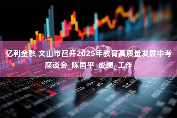 亿利金融 文山市召开2025年教育高质量发展中考座谈会_陈国平_成绩_工作