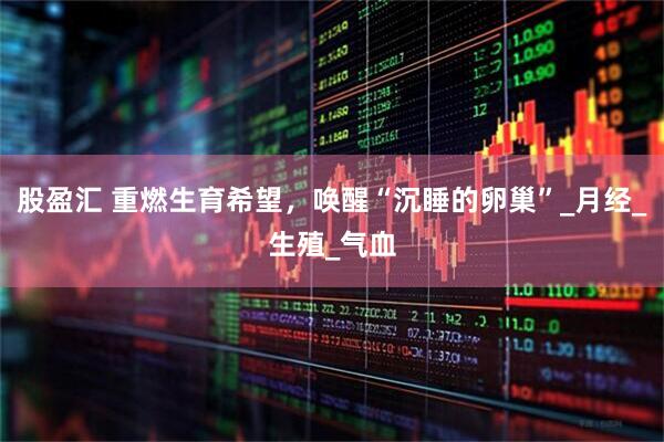 股盈汇 重燃生育希望，唤醒“沉睡的卵巢”_月经_生殖_气血
