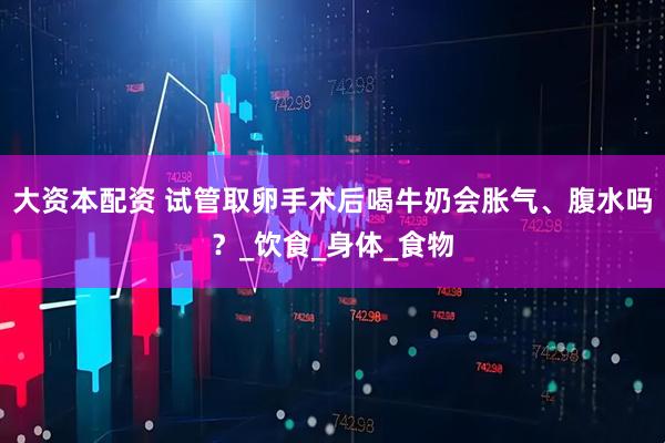 大资本配资 试管取卵手术后喝牛奶会胀气、腹水吗？_饮食_身体_食物