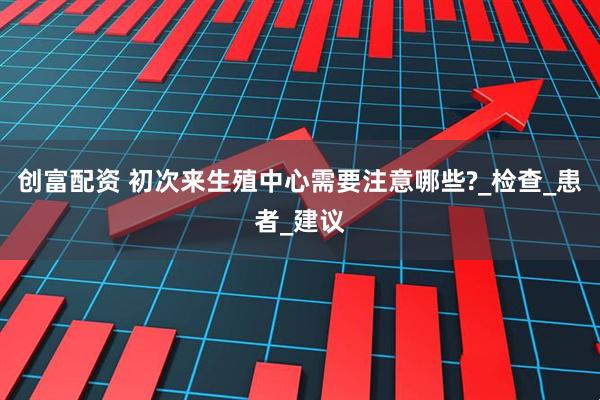 创富配资 初次来生殖中心需要注意哪些?_检查_患者_建议