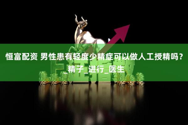 恒富配资 男性患有轻度少精症可以做人工授精吗？_精子_进行_医生