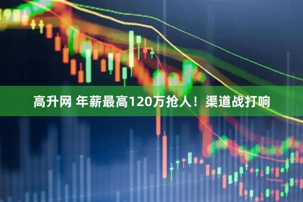 高升网 年薪最高120万抢人！渠道战打响