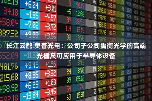 长江云配 奥普光电：公司子公司禹衡光学的高端光栅尺可应用于半导体设备