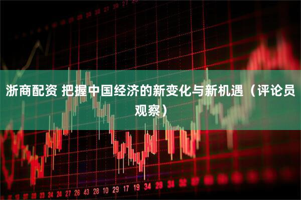 浙商配资 把握中国经济的新变化与新机遇（评论员观察）