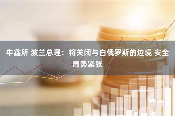 牛鑫所 波兰总理：将关闭与白俄罗斯的边境 安全局势紧张